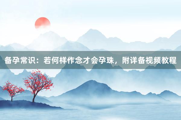 备孕常识：若何样作念才会孕珠，附详备视频教程
